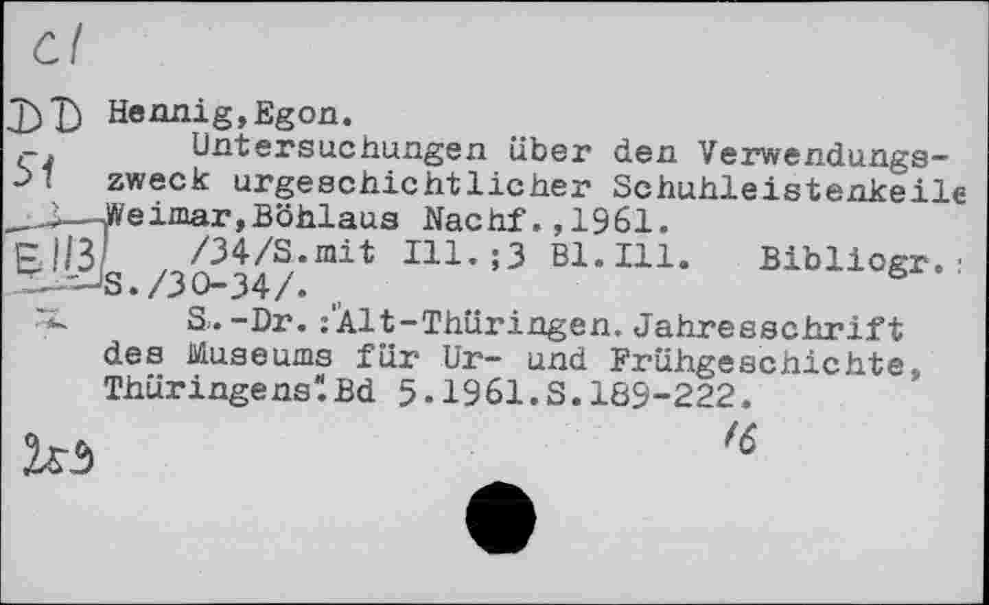 ﻿LT) Hennig,Egon.
Untersuchungen über den Verwendungs-•>' zweck urgeschichtlicher Schuhleistenkeile _.J—Weimar,Böhlaus Nachf.,1961.
’З Hl.Ill. Biblicgr. :
S. -Dr. î'Àlt-Thüringen. Jahresschrift des Museums für Ur- und Frühgeschichte, ThüringenslBd 5-1961.S.189-222.
№ ,6